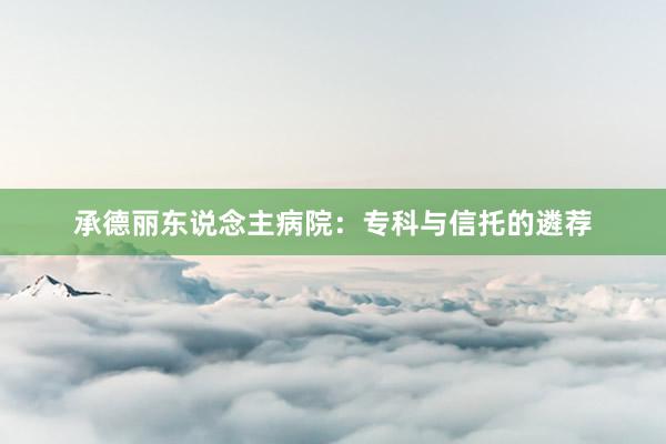 承德丽东说念主病院：专科与信托的遴荐