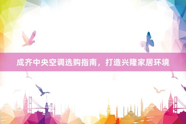 成齐中央空调选购指南，打造兴隆家居环境