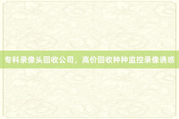 专科录像头回收公司，高价回收种种监控录像诱惑