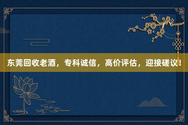 东莞回收老酒，专科诚信，高价评估，迎接磋议！